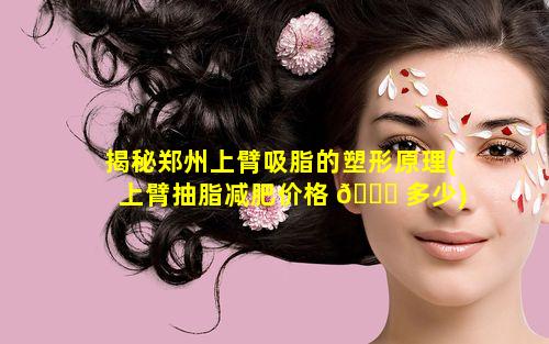 揭秘郑州上臂吸脂的塑形原理(上臂抽脂减肥价格 🐛 多少)